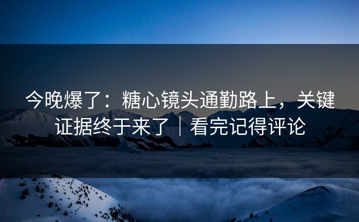 今晚爆了：糖心镜头通勤路上，关键证据终于来了｜看完记得评论