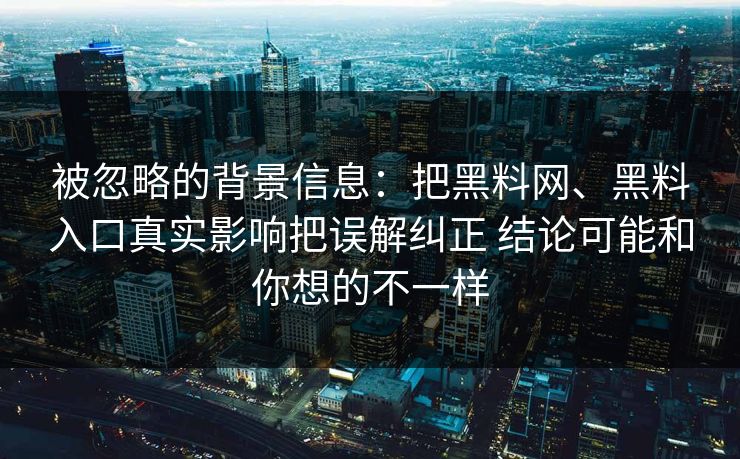 被忽略的背景信息：把黑料网、黑料入口真实影响把误解纠正 结论可能和你想的不一样