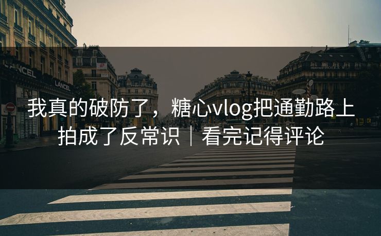 我真的破防了，糖心vlog把通勤路上拍成了反常识｜看完记得评论