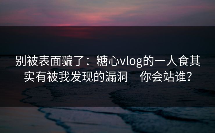 别被表面骗了：糖心vlog的一人食其实有被我发现的漏洞｜你会站谁？