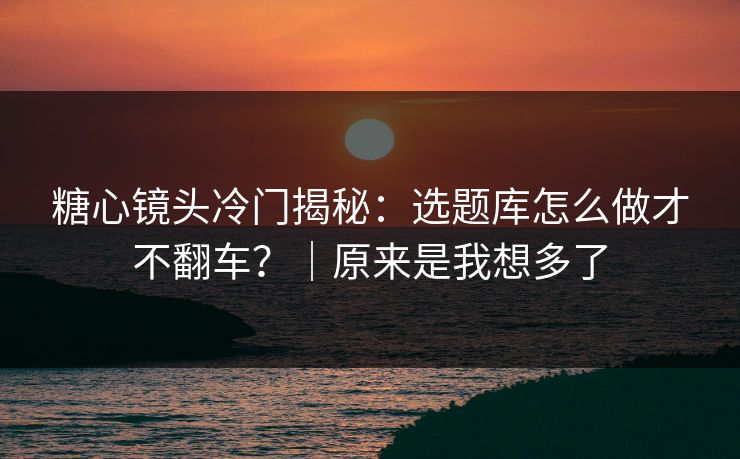 糖心镜头冷门揭秘：选题库怎么做才不翻车？｜原来是我想多了