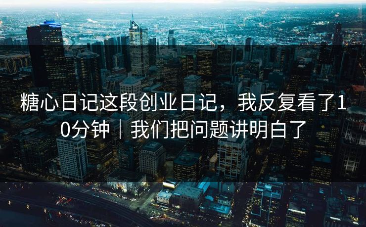 糖心日记这段创业日记，我反复看了10分钟｜我们把问题讲明白了