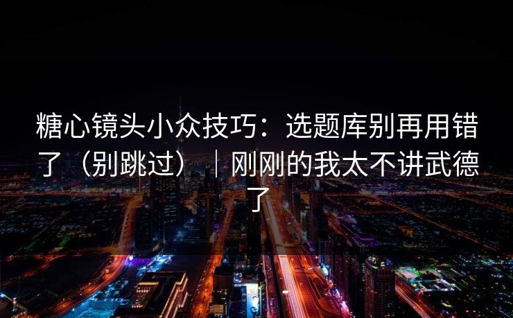 糖心镜头小众技巧：选题库别再用错了（别跳过）｜刚刚的我太不讲武德了