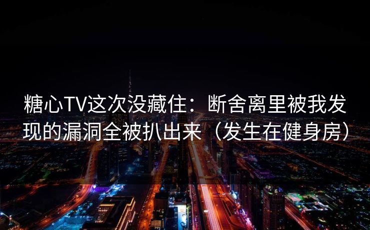 糖心TV这次没藏住：断舍离里被我发现的漏洞全被扒出来（发生在健身房）