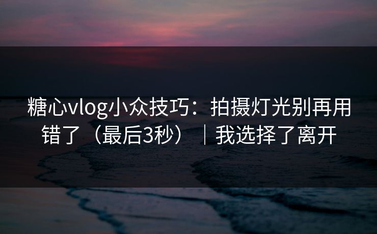 糖心vlog小众技巧：拍摄灯光别再用错了（最后3秒）｜我选择了离开