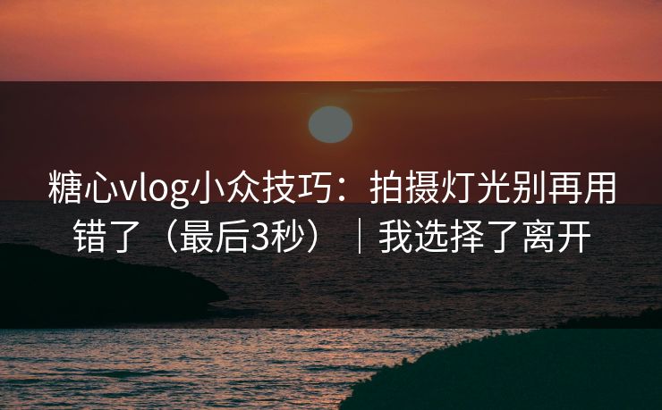 糖心vlog小众技巧：拍摄灯光别再用错了（最后3秒）｜我选择了离开